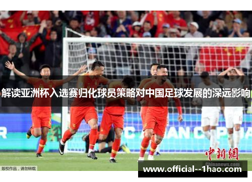 解读亚洲杯入选赛归化球员策略对中国足球发展的深远影响