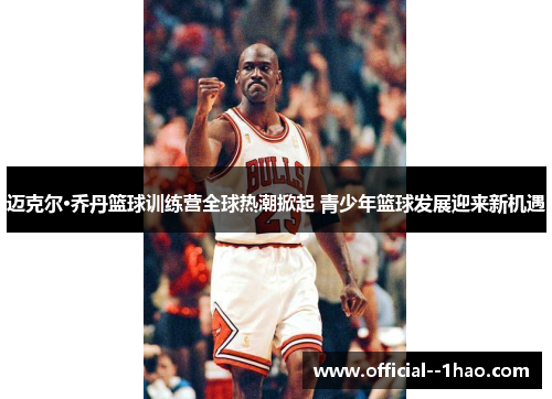 迈克尔·乔丹篮球训练营全球热潮掀起 青少年篮球发展迎来新机遇