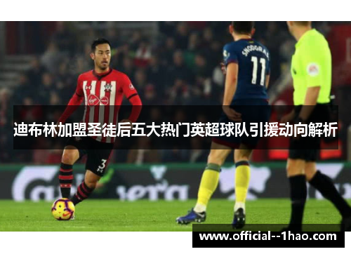 迪布林加盟圣徒后五大热门英超球队引援动向解析 迪布林加盟圣徒后五大热门英超球队引援动向解析