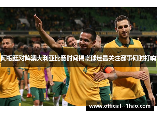 阿根廷对阵澳大利亚比赛时间揭晓球迷最关注赛事何时打响 阿根廷对阵澳大利亚比赛时间揭晓球迷最关注赛事何时打响