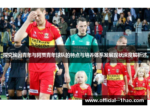 探究埃因青年与阿贾青年球队的特点与培养体系发展现状深度解析述