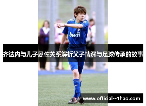 齐达内与儿子恩佐关系解析父子情深与足球传承的故事 齐达内与儿子恩佐关系解析父子情深与足球传承的故事