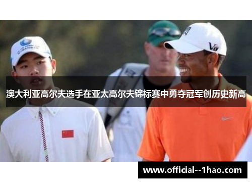 澳大利亚高尔夫选手在亚太高尔夫锦标赛中勇夺冠军创历史新高 澳大利亚高尔夫选手在亚太高尔夫锦标赛中勇夺冠军创历史新高