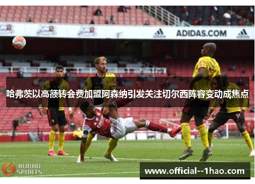 哈弗茨以高额转会费加盟阿森纳引发关注切尔西阵容变动成焦点 哈弗茨以高额转会费加盟阿森纳引发关注切尔西阵容变动成焦点