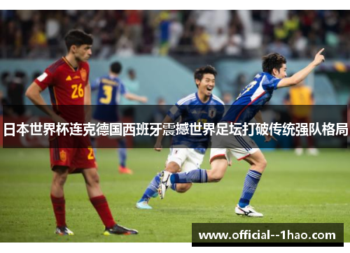 日本世界杯连克德国西班牙震撼世界足坛打破传统强队格局 日本世界杯连克德国西班牙震撼世界足坛打破传统强队格局