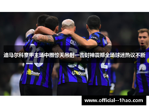 迪马尔科意甲主场中圈惊天吊射一击封神震撼全场球迷热议不断