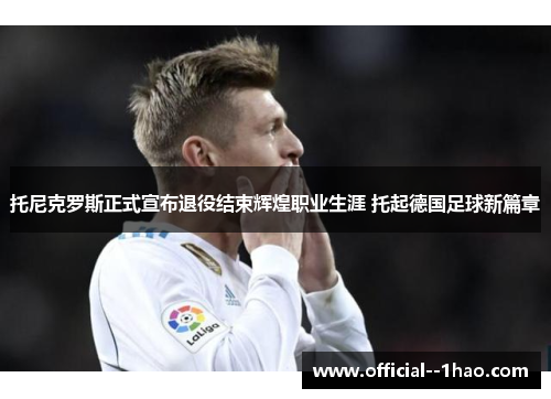 托尼克罗斯正式宣布退役结束辉煌职业生涯 托起德国足球新篇章 托尼克罗斯正式宣布退役结束辉煌职业生涯 托起德国足球新篇章