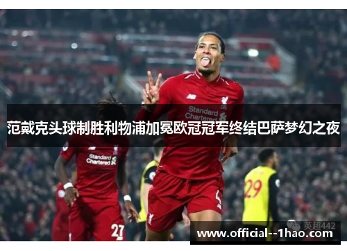 范戴克头球制胜利物浦加冕欧冠冠军终结巴萨梦幻之夜 范戴克头球制胜利物浦加冕欧冠冠军终结巴萨梦幻之夜